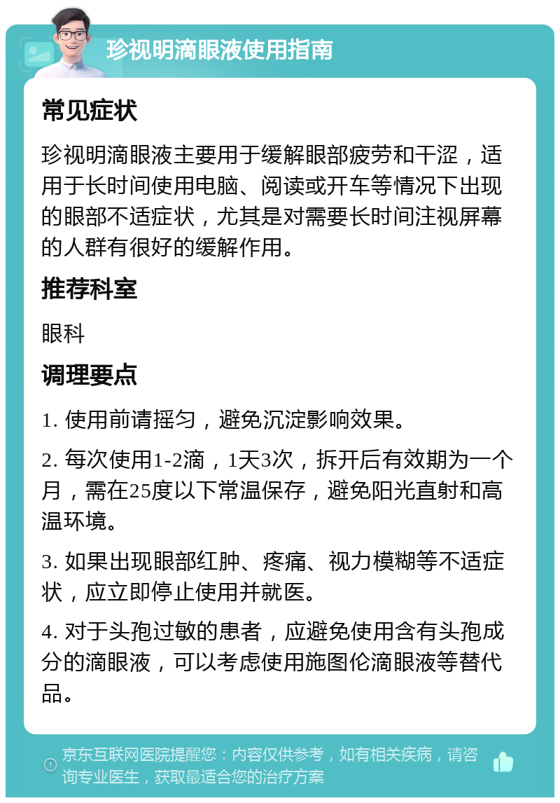 珍视明滴眼液使用指南 常见症状 珍视明滴眼液主要用于缓解眼部疲劳和干涩，适用于长时间使用电脑、阅读或开车等情况下出现的眼部不适症状，尤其是对需要长时间注视屏幕的人群有很好的缓解作用。 推荐科室 眼科 调理要点 1. 使用前请摇匀，避免沉淀影响效果。 2. 每次使用1-2滴，1天3次，拆开后有效期为一个月，需在25度以下常温保存，避免阳光直射和高温环境。 3. 如果出现眼部红肿、疼痛、视力模糊等不适症状，应立即停止使用并就医。 4. 对于头孢过敏的患者，应避免使用含有头孢成分的滴眼液，可以考虑使用施图伦滴眼液等替代品。