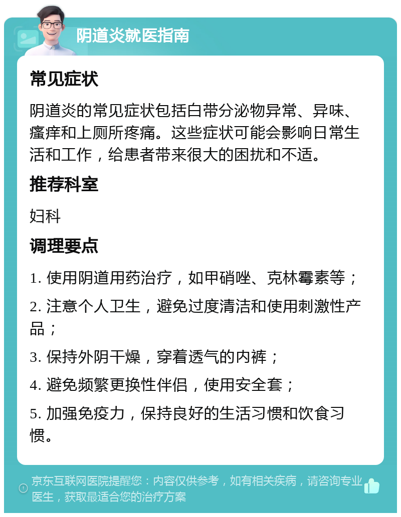 阴道炎就医指南 常见症状 阴道炎的常见症状包括白带分泌物异常、异味、瘙痒和上厕所疼痛。这些症状可能会影响日常生活和工作，给患者带来很大的困扰和不适。 推荐科室 妇科 调理要点 1. 使用阴道用药治疗，如甲硝唑、克林霉素等； 2. 注意个人卫生，避免过度清洁和使用刺激性产品； 3. 保持外阴干燥，穿着透气的内裤； 4. 避免频繁更换性伴侣，使用安全套； 5. 加强免疫力，保持良好的生活习惯和饮食习惯。