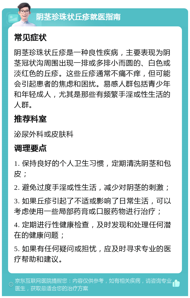 阴茎珍珠状丘疹就医指南 常见症状 阴茎珍珠状丘疹是一种良性疾病，主要表现为阴茎冠状沟周围出现一排或多排小而圆的、白色或淡红色的丘疹。这些丘疹通常不痛不痒，但可能会引起患者的焦虑和困扰。易感人群包括青少年和年轻成人，尤其是那些有频繁手淫或性生活的人群。 推荐科室 泌尿外科或皮肤科 调理要点 1. 保持良好的个人卫生习惯，定期清洗阴茎和包皮； 2. 避免过度手淫或性生活，减少对阴茎的刺激； 3. 如果丘疹引起了不适或影响了日常生活，可以考虑使用一些局部药膏或口服药物进行治疗； 4. 定期进行性健康检查，及时发现和处理任何潜在的健康问题； 5. 如果有任何疑问或担忧，应及时寻求专业的医疗帮助和建议。