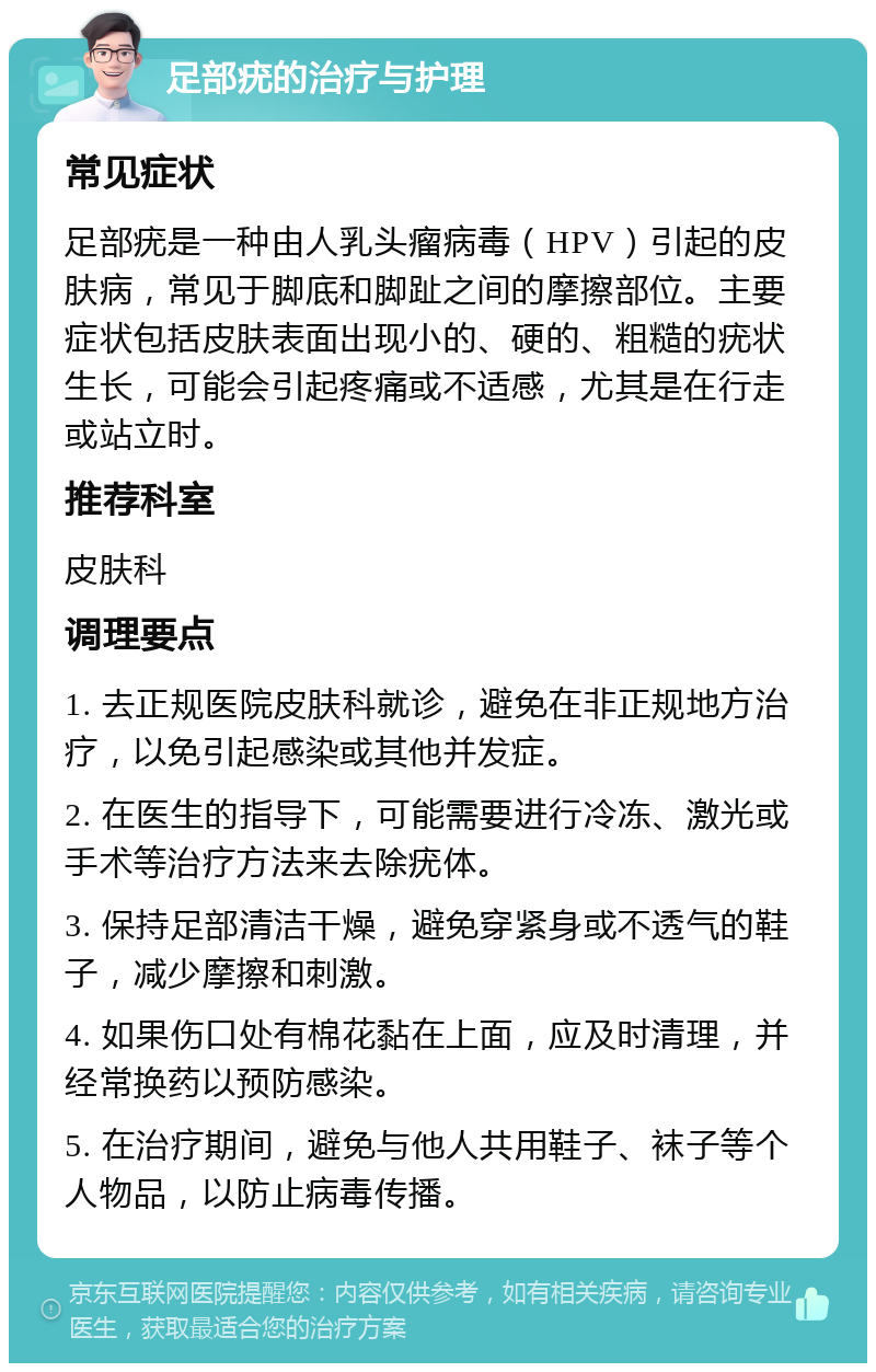 足部疣的治疗与护理 常见症状 足部疣是一种由人乳头瘤病毒（HPV）引起的皮肤病，常见于脚底和脚趾之间的摩擦部位。主要症状包括皮肤表面出现小的、硬的、粗糙的疣状生长，可能会引起疼痛或不适感，尤其是在行走或站立时。 推荐科室 皮肤科 调理要点 1. 去正规医院皮肤科就诊，避免在非正规地方治疗，以免引起感染或其他并发症。 2. 在医生的指导下，可能需要进行冷冻、激光或手术等治疗方法来去除疣体。 3. 保持足部清洁干燥，避免穿紧身或不透气的鞋子，减少摩擦和刺激。 4. 如果伤口处有棉花黏在上面，应及时清理，并经常换药以预防感染。 5. 在治疗期间，避免与他人共用鞋子、袜子等个人物品，以防止病毒传播。