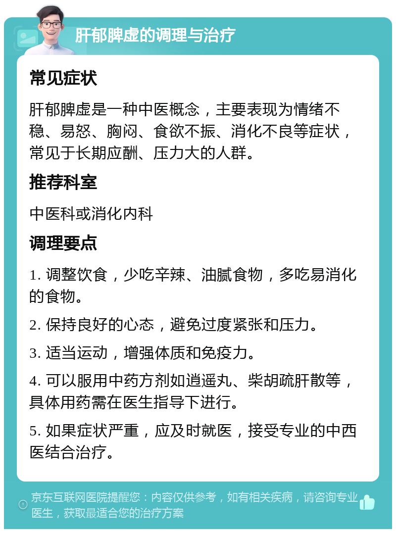 肝郁脾虚的调理与治疗 常见症状 肝郁脾虚是一种中医概念，主要表现为情绪不稳、易怒、胸闷、食欲不振、消化不良等症状，常见于长期应酬、压力大的人群。 推荐科室 中医科或消化内科 调理要点 1. 调整饮食，少吃辛辣、油腻食物，多吃易消化的食物。 2. 保持良好的心态，避免过度紧张和压力。 3. 适当运动，增强体质和免疫力。 4. 可以服用中药方剂如逍遥丸、柴胡疏肝散等，具体用药需在医生指导下进行。 5. 如果症状严重，应及时就医，接受专业的中西医结合治疗。