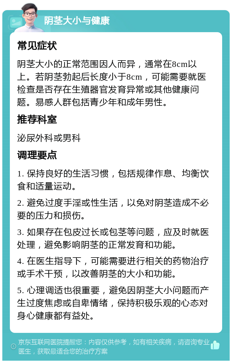 阴茎大小与健康 常见症状 阴茎大小的正常范围因人而异，通常在8cm以上。若阴茎勃起后长度小于8cm，可能需要就医检查是否存在生殖器官发育异常或其他健康问题。易感人群包括青少年和成年男性。 推荐科室 泌尿外科或男科 调理要点 1. 保持良好的生活习惯，包括规律作息、均衡饮食和适量运动。 2. 避免过度手淫或性生活，以免对阴茎造成不必要的压力和损伤。 3. 如果存在包皮过长或包茎等问题，应及时就医处理，避免影响阴茎的正常发育和功能。 4. 在医生指导下，可能需要进行相关的药物治疗或手术干预，以改善阴茎的大小和功能。 5. 心理调适也很重要，避免因阴茎大小问题而产生过度焦虑或自卑情绪，保持积极乐观的心态对身心健康都有益处。