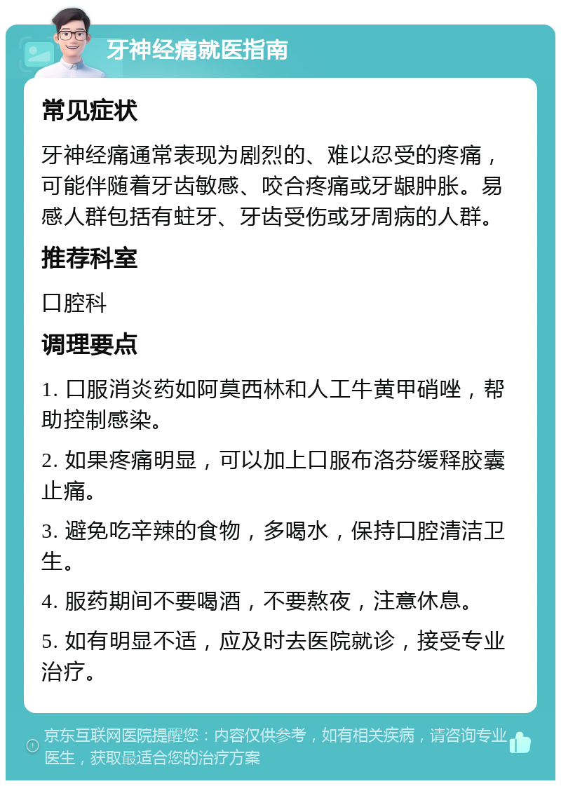 牙神经痛就医指南 常见症状 牙神经痛通常表现为剧烈的、难以忍受的疼痛，可能伴随着牙齿敏感、咬合疼痛或牙龈肿胀。易感人群包括有蛀牙、牙齿受伤或牙周病的人群。 推荐科室 口腔科 调理要点 1. 口服消炎药如阿莫西林和人工牛黄甲硝唑，帮助控制感染。 2. 如果疼痛明显，可以加上口服布洛芬缓释胶囊止痛。 3. 避免吃辛辣的食物，多喝水，保持口腔清洁卫生。 4. 服药期间不要喝酒，不要熬夜，注意休息。 5. 如有明显不适，应及时去医院就诊，接受专业治疗。