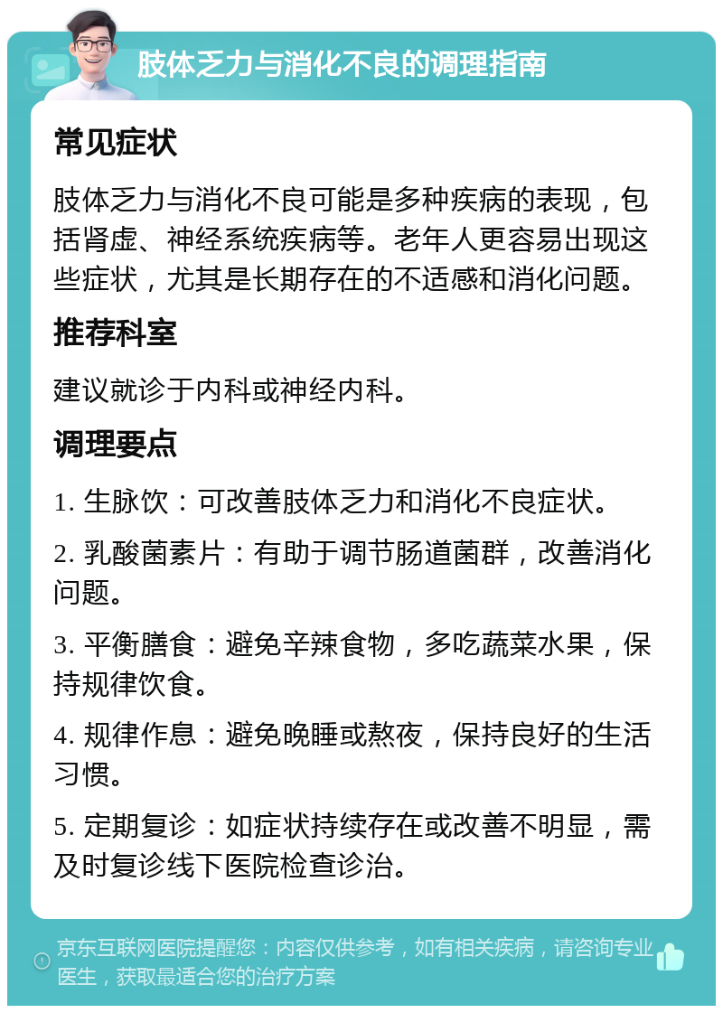 肢体乏力与消化不良的调理指南 常见症状 肢体乏力与消化不良可能是多种疾病的表现，包括肾虚、神经系统疾病等。老年人更容易出现这些症状，尤其是长期存在的不适感和消化问题。 推荐科室 建议就诊于内科或神经内科。 调理要点 1. 生脉饮：可改善肢体乏力和消化不良症状。 2. 乳酸菌素片：有助于调节肠道菌群，改善消化问题。 3. 平衡膳食：避免辛辣食物，多吃蔬菜水果，保持规律饮食。 4. 规律作息：避免晚睡或熬夜，保持良好的生活习惯。 5. 定期复诊：如症状持续存在或改善不明显，需及时复诊线下医院检查诊治。