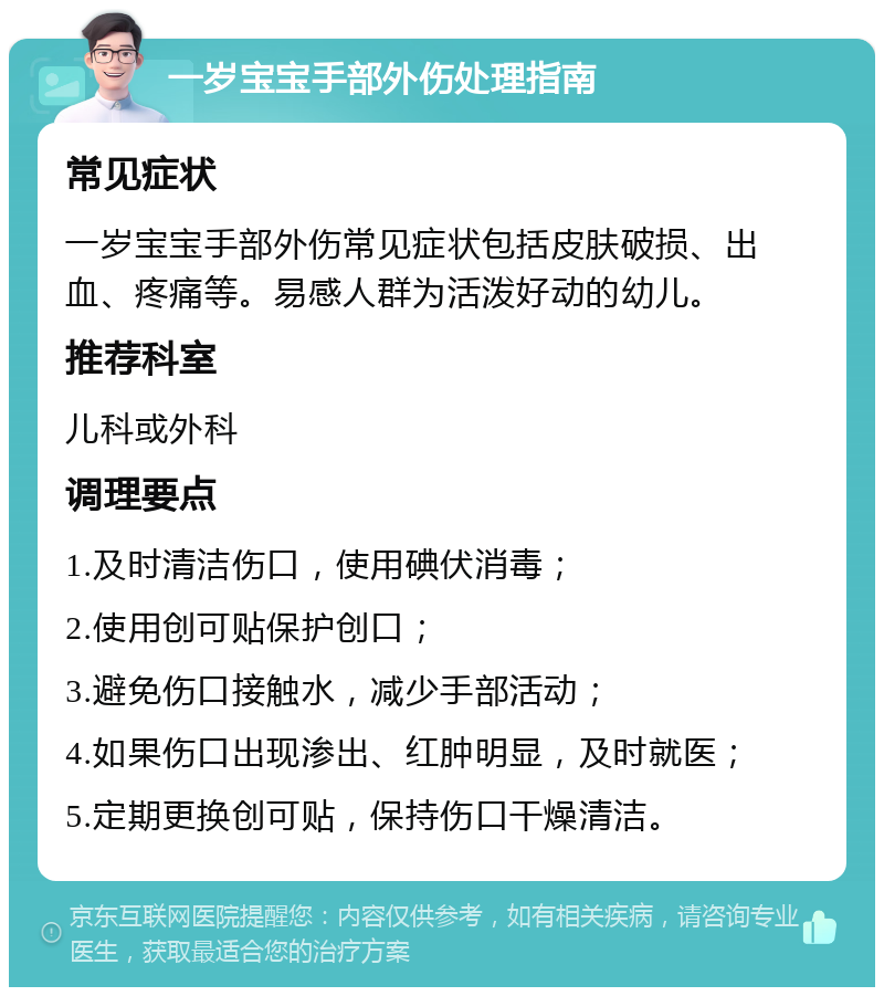 一岁宝宝手部外伤处理指南 常见症状 一岁宝宝手部外伤常见症状包括皮肤破损、出血、疼痛等。易感人群为活泼好动的幼儿。 推荐科室 儿科或外科 调理要点 1.及时清洁伤口，使用碘伏消毒； 2.使用创可贴保护创口； 3.避免伤口接触水，减少手部活动； 4.如果伤口出现渗出、红肿明显，及时就医； 5.定期更换创可贴，保持伤口干燥清洁。