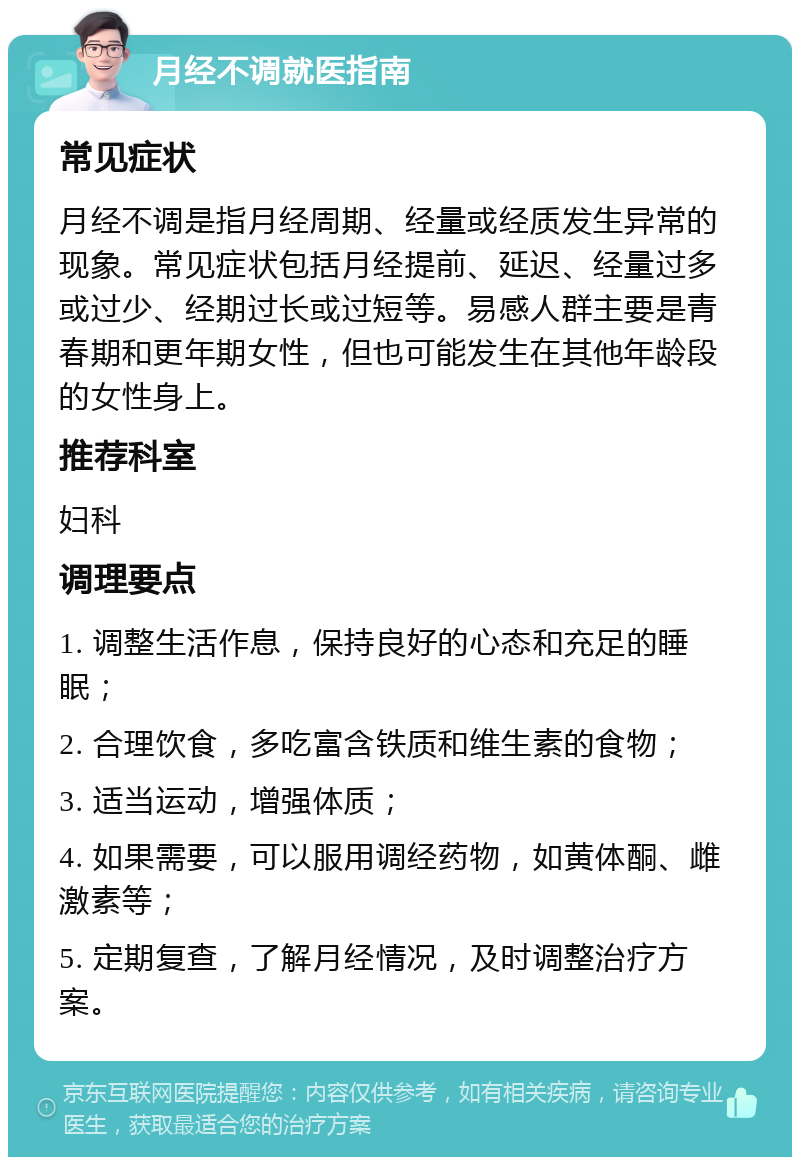 月经不调就医指南 常见症状 月经不调是指月经周期、经量或经质发生异常的现象。常见症状包括月经提前、延迟、经量过多或过少、经期过长或过短等。易感人群主要是青春期和更年期女性，但也可能发生在其他年龄段的女性身上。 推荐科室 妇科 调理要点 1. 调整生活作息，保持良好的心态和充足的睡眠； 2. 合理饮食，多吃富含铁质和维生素的食物； 3. 适当运动，增强体质； 4. 如果需要，可以服用调经药物，如黄体酮、雌激素等； 5. 定期复查，了解月经情况，及时调整治疗方案。