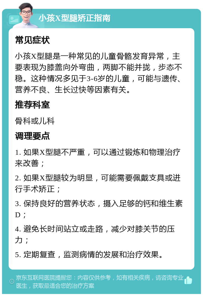 小孩X型腿矫正指南 常见症状 小孩X型腿是一种常见的儿童骨骼发育异常，主要表现为膝盖向外弯曲，两脚不能并拢，步态不稳。这种情况多见于3-6岁的儿童，可能与遗传、营养不良、生长过快等因素有关。 推荐科室 骨科或儿科 调理要点 1. 如果X型腿不严重，可以通过锻炼和物理治疗来改善； 2. 如果X型腿较为明显，可能需要佩戴支具或进行手术矫正； 3. 保持良好的营养状态，摄入足够的钙和维生素D； 4. 避免长时间站立或走路，减少对膝关节的压力； 5. 定期复查，监测病情的发展和治疗效果。