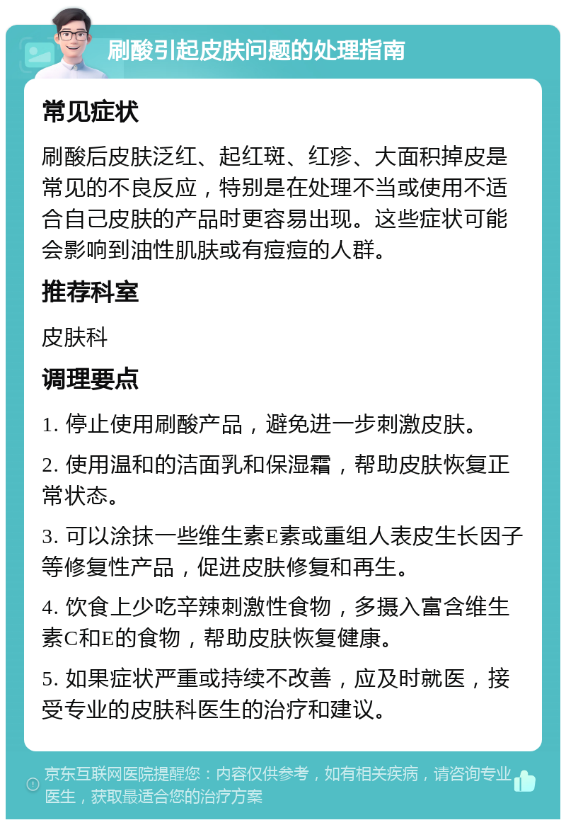 刷酸引起皮肤问题的处理指南 常见症状 刷酸后皮肤泛红、起红斑、红疹、大面积掉皮是常见的不良反应，特别是在处理不当或使用不适合自己皮肤的产品时更容易出现。这些症状可能会影响到油性肌肤或有痘痘的人群。 推荐科室 皮肤科 调理要点 1. 停止使用刷酸产品，避免进一步刺激皮肤。 2. 使用温和的洁面乳和保湿霜，帮助皮肤恢复正常状态。 3. 可以涂抹一些维生素E素或重组人表皮生长因子等修复性产品，促进皮肤修复和再生。 4. 饮食上少吃辛辣刺激性食物，多摄入富含维生素C和E的食物，帮助皮肤恢复健康。 5. 如果症状严重或持续不改善，应及时就医，接受专业的皮肤科医生的治疗和建议。