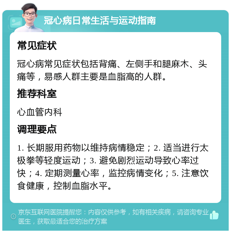 冠心病日常生活与运动指南 常见症状 冠心病常见症状包括背痛、左侧手和腿麻木、头痛等，易感人群主要是血脂高的人群。 推荐科室 心血管内科 调理要点 1. 长期服用药物以维持病情稳定；2. 适当进行太极拳等轻度运动；3. 避免剧烈运动导致心率过快；4. 定期测量心率，监控病情变化；5. 注意饮食健康，控制血脂水平。