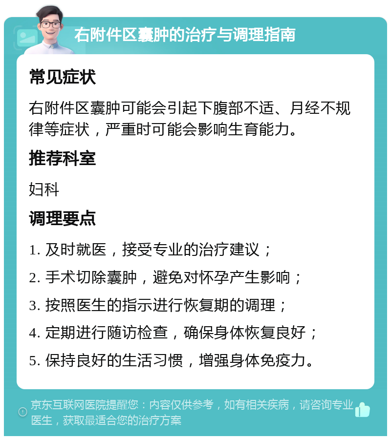 右附件区囊肿的治疗与调理指南 常见症状 右附件区囊肿可能会引起下腹部不适、月经不规律等症状，严重时可能会影响生育能力。 推荐科室 妇科 调理要点 1. 及时就医，接受专业的治疗建议； 2. 手术切除囊肿，避免对怀孕产生影响； 3. 按照医生的指示进行恢复期的调理； 4. 定期进行随访检查，确保身体恢复良好； 5. 保持良好的生活习惯，增强身体免疫力。