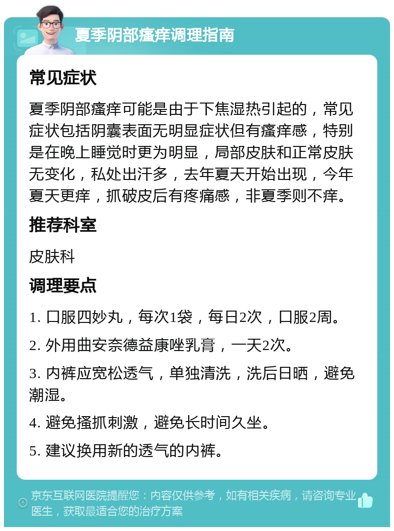 夏季阴部瘙痒调理指南 常见症状 夏季阴部瘙痒可能是由于下焦湿热引起的，常见症状包括阴囊表面无明显症状但有瘙痒感，特别是在晚上睡觉时更为明显，局部皮肤和正常皮肤无变化，私处出汗多，去年夏天开始出现，今年夏天更痒，抓破皮后有疼痛感，非夏季则不痒。 推荐科室 皮肤科 调理要点 1. 口服四妙丸，每次1袋，每日2次，口服2周。 2. 外用曲安奈德益康唑乳膏，一天2次。 3. 内裤应宽松透气，单独清洗，洗后日晒，避免潮湿。 4. 避免搔抓刺激，避免长时间久坐。 5. 建议换用新的透气的内裤。