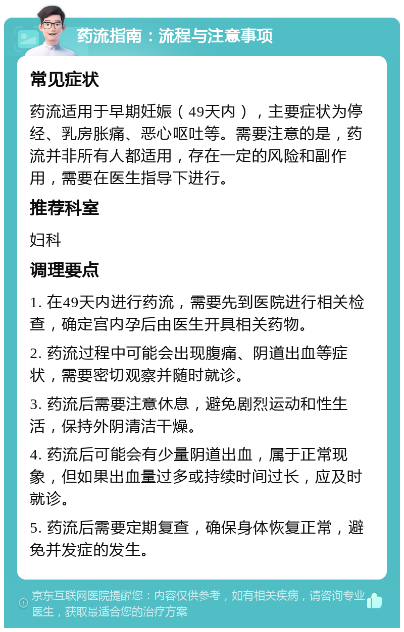 药流指南：流程与注意事项 常见症状 药流适用于早期妊娠（49天内），主要症状为停经、乳房胀痛、恶心呕吐等。需要注意的是，药流并非所有人都适用，存在一定的风险和副作用，需要在医生指导下进行。 推荐科室 妇科 调理要点 1. 在49天内进行药流，需要先到医院进行相关检查，确定宫内孕后由医生开具相关药物。 2. 药流过程中可能会出现腹痛、阴道出血等症状，需要密切观察并随时就诊。 3. 药流后需要注意休息，避免剧烈运动和性生活，保持外阴清洁干燥。 4. 药流后可能会有少量阴道出血，属于正常现象，但如果出血量过多或持续时间过长，应及时就诊。 5. 药流后需要定期复查，确保身体恢复正常，避免并发症的发生。