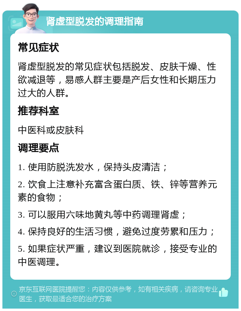 肾虚型脱发的调理指南 常见症状 肾虚型脱发的常见症状包括脱发、皮肤干燥、性欲减退等，易感人群主要是产后女性和长期压力过大的人群。 推荐科室 中医科或皮肤科 调理要点 1. 使用防脱洗发水，保持头皮清洁； 2. 饮食上注意补充富含蛋白质、铁、锌等营养元素的食物； 3. 可以服用六味地黄丸等中药调理肾虚； 4. 保持良好的生活习惯，避免过度劳累和压力； 5. 如果症状严重，建议到医院就诊，接受专业的中医调理。