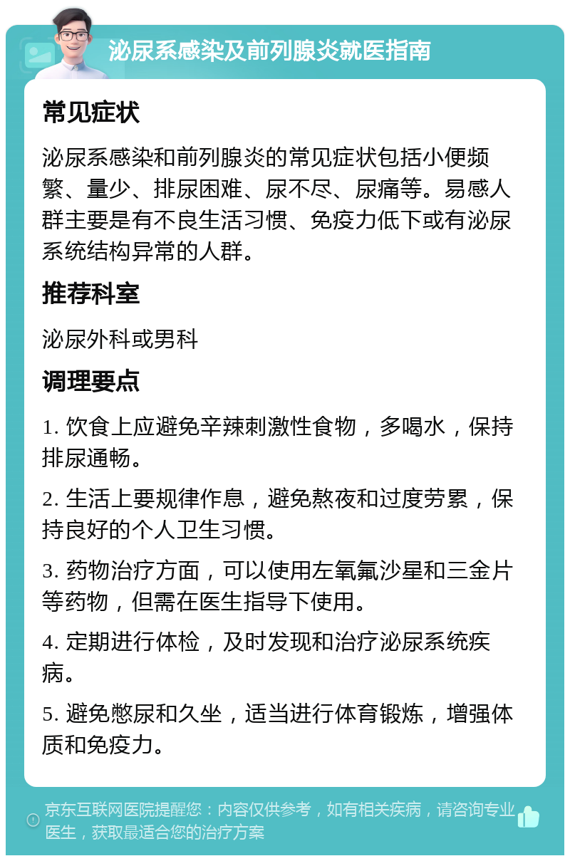 泌尿系感染及前列腺炎就医指南 常见症状 泌尿系感染和前列腺炎的常见症状包括小便频繁、量少、排尿困难、尿不尽、尿痛等。易感人群主要是有不良生活习惯、免疫力低下或有泌尿系统结构异常的人群。 推荐科室 泌尿外科或男科 调理要点 1. 饮食上应避免辛辣刺激性食物，多喝水，保持排尿通畅。 2. 生活上要规律作息，避免熬夜和过度劳累，保持良好的个人卫生习惯。 3. 药物治疗方面，可以使用左氧氟沙星和三金片等药物，但需在医生指导下使用。 4. 定期进行体检，及时发现和治疗泌尿系统疾病。 5. 避免憋尿和久坐，适当进行体育锻炼，增强体质和免疫力。