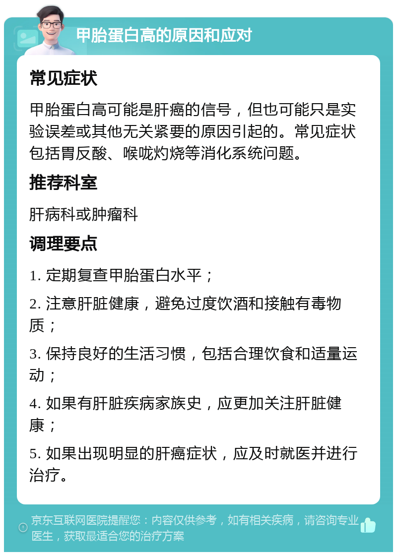 甲胎蛋白高的原因和应对 常见症状 甲胎蛋白高可能是肝癌的信号，但也可能只是实验误差或其他无关紧要的原因引起的。常见症状包括胃反酸、喉咙灼烧等消化系统问题。 推荐科室 肝病科或肿瘤科 调理要点 1. 定期复查甲胎蛋白水平； 2. 注意肝脏健康，避免过度饮酒和接触有毒物质； 3. 保持良好的生活习惯，包括合理饮食和适量运动； 4. 如果有肝脏疾病家族史，应更加关注肝脏健康； 5. 如果出现明显的肝癌症状，应及时就医并进行治疗。