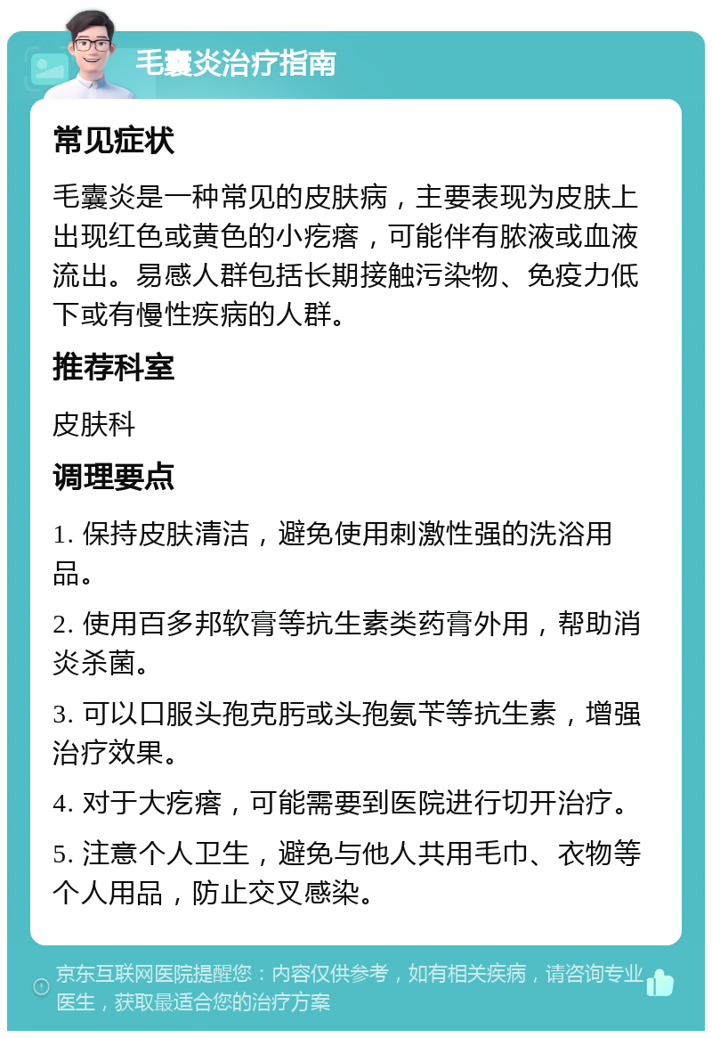 毛囊炎治疗指南 常见症状 毛囊炎是一种常见的皮肤病，主要表现为皮肤上出现红色或黄色的小疙瘩，可能伴有脓液或血液流出。易感人群包括长期接触污染物、免疫力低下或有慢性疾病的人群。 推荐科室 皮肤科 调理要点 1. 保持皮肤清洁，避免使用刺激性强的洗浴用品。 2. 使用百多邦软膏等抗生素类药膏外用，帮助消炎杀菌。 3. 可以口服头孢克肟或头孢氨苄等抗生素，增强治疗效果。 4. 对于大疙瘩，可能需要到医院进行切开治疗。 5. 注意个人卫生，避免与他人共用毛巾、衣物等个人用品，防止交叉感染。