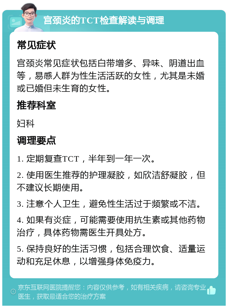 宫颈炎的TCT检查解读与调理 常见症状 宫颈炎常见症状包括白带增多、异味、阴道出血等，易感人群为性生活活跃的女性，尤其是未婚或已婚但未生育的女性。 推荐科室 妇科 调理要点 1. 定期复查TCT，半年到一年一次。 2. 使用医生推荐的护理凝胶，如欣洁舒凝胶，但不建议长期使用。 3. 注意个人卫生，避免性生活过于频繁或不洁。 4. 如果有炎症，可能需要使用抗生素或其他药物治疗，具体药物需医生开具处方。 5. 保持良好的生活习惯，包括合理饮食、适量运动和充足休息，以增强身体免疫力。