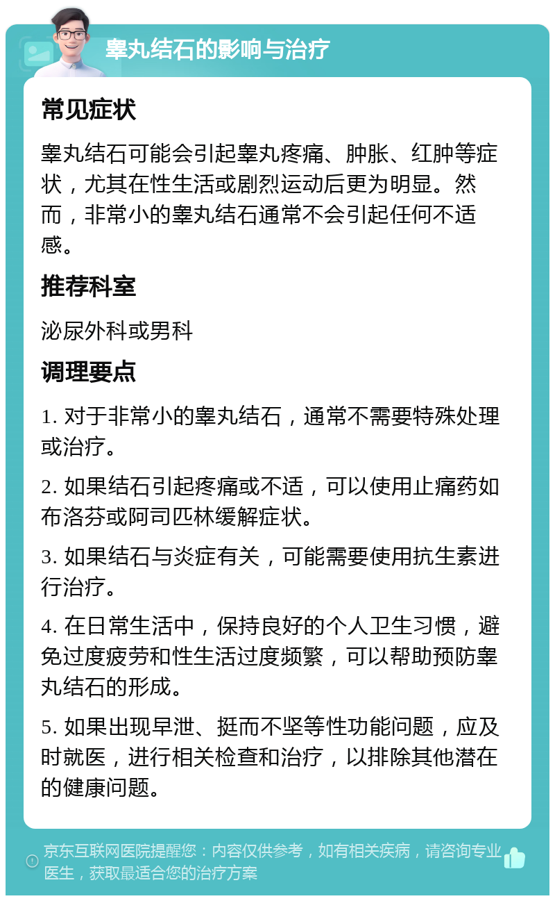 睾丸结石的影响与治疗 常见症状 睾丸结石可能会引起睾丸疼痛、肿胀、红肿等症状，尤其在性生活或剧烈运动后更为明显。然而，非常小的睾丸结石通常不会引起任何不适感。 推荐科室 泌尿外科或男科 调理要点 1. 对于非常小的睾丸结石，通常不需要特殊处理或治疗。 2. 如果结石引起疼痛或不适，可以使用止痛药如布洛芬或阿司匹林缓解症状。 3. 如果结石与炎症有关，可能需要使用抗生素进行治疗。 4. 在日常生活中，保持良好的个人卫生习惯，避免过度疲劳和性生活过度频繁，可以帮助预防睾丸结石的形成。 5. 如果出现早泄、挺而不坚等性功能问题，应及时就医，进行相关检查和治疗，以排除其他潜在的健康问题。