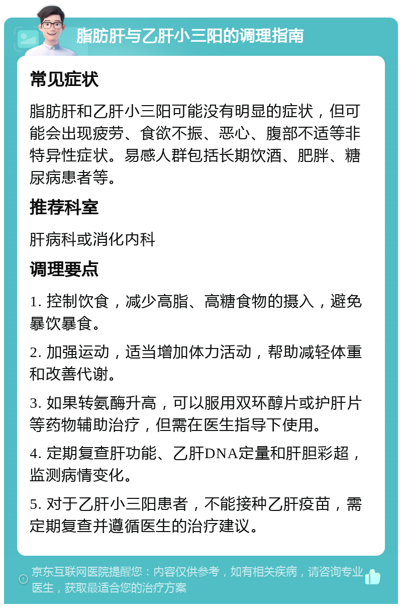 脂肪肝与乙肝小三阳的调理指南 常见症状 脂肪肝和乙肝小三阳可能没有明显的症状，但可能会出现疲劳、食欲不振、恶心、腹部不适等非特异性症状。易感人群包括长期饮酒、肥胖、糖尿病患者等。 推荐科室 肝病科或消化内科 调理要点 1. 控制饮食，减少高脂、高糖食物的摄入，避免暴饮暴食。 2. 加强运动，适当增加体力活动，帮助减轻体重和改善代谢。 3. 如果转氨酶升高，可以服用双环醇片或护肝片等药物辅助治疗，但需在医生指导下使用。 4. 定期复查肝功能、乙肝DNA定量和肝胆彩超，监测病情变化。 5. 对于乙肝小三阳患者，不能接种乙肝疫苗，需定期复查并遵循医生的治疗建议。