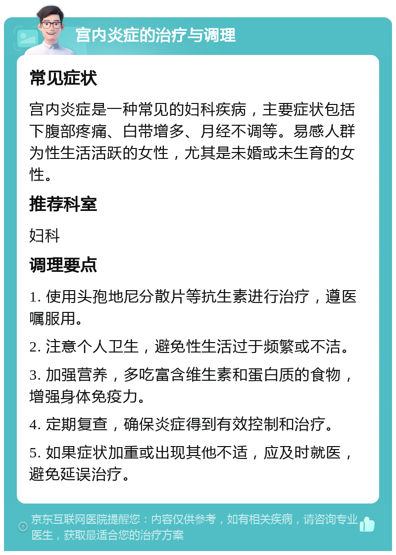 宫内炎症的治疗与调理 常见症状 宫内炎症是一种常见的妇科疾病，主要症状包括下腹部疼痛、白带增多、月经不调等。易感人群为性生活活跃的女性，尤其是未婚或未生育的女性。 推荐科室 妇科 调理要点 1. 使用头孢地尼分散片等抗生素进行治疗，遵医嘱服用。 2. 注意个人卫生，避免性生活过于频繁或不洁。 3. 加强营养，多吃富含维生素和蛋白质的食物，增强身体免疫力。 4. 定期复查，确保炎症得到有效控制和治疗。 5. 如果症状加重或出现其他不适，应及时就医，避免延误治疗。