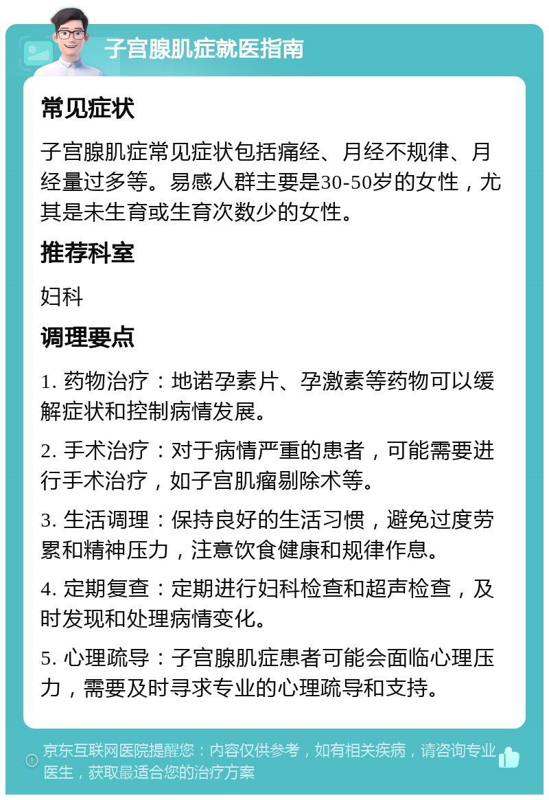 子宫腺肌症就医指南 常见症状 子宫腺肌症常见症状包括痛经、月经不规律、月经量过多等。易感人群主要是30-50岁的女性，尤其是未生育或生育次数少的女性。 推荐科室 妇科 调理要点 1. 药物治疗：地诺孕素片、孕激素等药物可以缓解症状和控制病情发展。 2. 手术治疗：对于病情严重的患者，可能需要进行手术治疗，如子宫肌瘤剔除术等。 3. 生活调理：保持良好的生活习惯，避免过度劳累和精神压力，注意饮食健康和规律作息。 4. 定期复查：定期进行妇科检查和超声检查，及时发现和处理病情变化。 5. 心理疏导：子宫腺肌症患者可能会面临心理压力，需要及时寻求专业的心理疏导和支持。