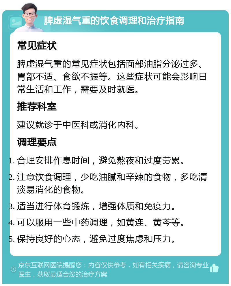 脾虚湿气重的饮食调理和治疗指南 常见症状 脾虚湿气重的常见症状包括面部油脂分泌过多、胃部不适、食欲不振等。这些症状可能会影响日常生活和工作，需要及时就医。 推荐科室 建议就诊于中医科或消化内科。 调理要点 合理安排作息时间，避免熬夜和过度劳累。 注意饮食调理，少吃油腻和辛辣的食物，多吃清淡易消化的食物。 适当进行体育锻炼，增强体质和免疫力。 可以服用一些中药调理，如黄连、黄芩等。 保持良好的心态，避免过度焦虑和压力。