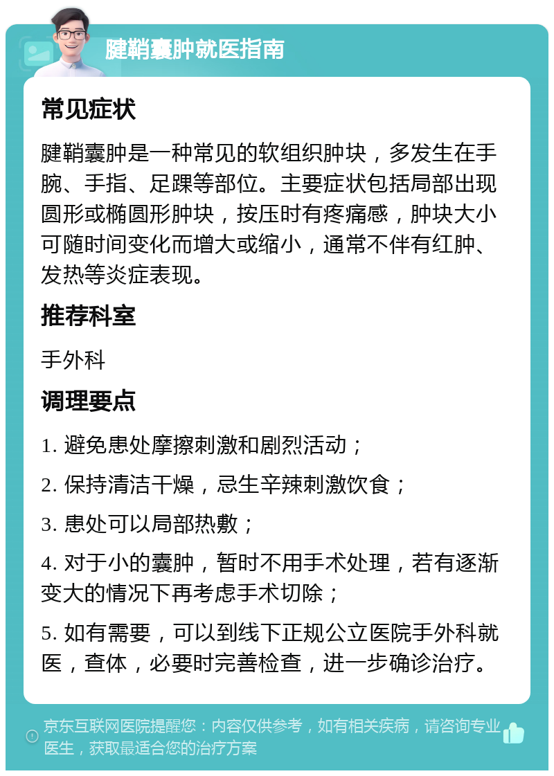 腱鞘囊肿就医指南 常见症状 腱鞘囊肿是一种常见的软组织肿块，多发生在手腕、手指、足踝等部位。主要症状包括局部出现圆形或椭圆形肿块，按压时有疼痛感，肿块大小可随时间变化而增大或缩小，通常不伴有红肿、发热等炎症表现。 推荐科室 手外科 调理要点 1. 避免患处摩擦刺激和剧烈活动； 2. 保持清洁干燥，忌生辛辣刺激饮食； 3. 患处可以局部热敷； 4. 对于小的囊肿，暂时不用手术处理，若有逐渐变大的情况下再考虑手术切除； 5. 如有需要，可以到线下正规公立医院手外科就医，查体，必要时完善检查，进一步确诊治疗。