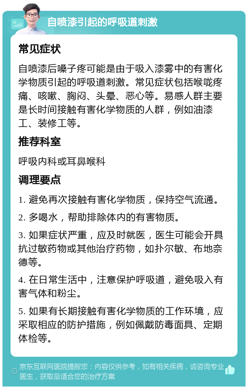 自喷漆引起的呼吸道刺激 常见症状 自喷漆后嗓子疼可能是由于吸入漆雾中的有害化学物质引起的呼吸道刺激。常见症状包括喉咙疼痛、咳嗽、胸闷、头晕、恶心等。易感人群主要是长时间接触有害化学物质的人群，例如油漆工、装修工等。 推荐科室 呼吸内科或耳鼻喉科 调理要点 1. 避免再次接触有害化学物质，保持空气流通。 2. 多喝水，帮助排除体内的有害物质。 3. 如果症状严重，应及时就医，医生可能会开具抗过敏药物或其他治疗药物，如扑尔敏、布地奈德等。 4. 在日常生活中，注意保护呼吸道，避免吸入有害气体和粉尘。 5. 如果有长期接触有害化学物质的工作环境，应采取相应的防护措施，例如佩戴防毒面具、定期体检等。