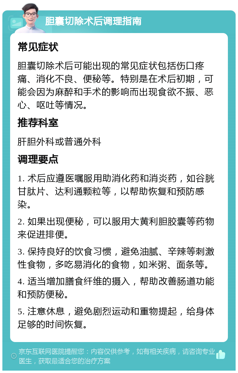 胆囊切除术后调理指南 常见症状 胆囊切除术后可能出现的常见症状包括伤口疼痛、消化不良、便秘等。特别是在术后初期，可能会因为麻醉和手术的影响而出现食欲不振、恶心、呕吐等情况。 推荐科室 肝胆外科或普通外科 调理要点 1. 术后应遵医嘱服用助消化药和消炎药，如谷胱甘肽片、达利通颗粒等，以帮助恢复和预防感染。 2. 如果出现便秘，可以服用大黄利胆胶囊等药物来促进排便。 3. 保持良好的饮食习惯，避免油腻、辛辣等刺激性食物，多吃易消化的食物，如米粥、面条等。 4. 适当增加膳食纤维的摄入，帮助改善肠道功能和预防便秘。 5. 注意休息，避免剧烈运动和重物提起，给身体足够的时间恢复。