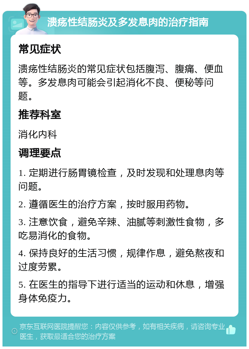 溃疡性结肠炎及多发息肉的治疗指南 常见症状 溃疡性结肠炎的常见症状包括腹泻、腹痛、便血等。多发息肉可能会引起消化不良、便秘等问题。 推荐科室 消化内科 调理要点 1. 定期进行肠胃镜检查，及时发现和处理息肉等问题。 2. 遵循医生的治疗方案，按时服用药物。 3. 注意饮食，避免辛辣、油腻等刺激性食物，多吃易消化的食物。 4. 保持良好的生活习惯，规律作息，避免熬夜和过度劳累。 5. 在医生的指导下进行适当的运动和休息，增强身体免疫力。