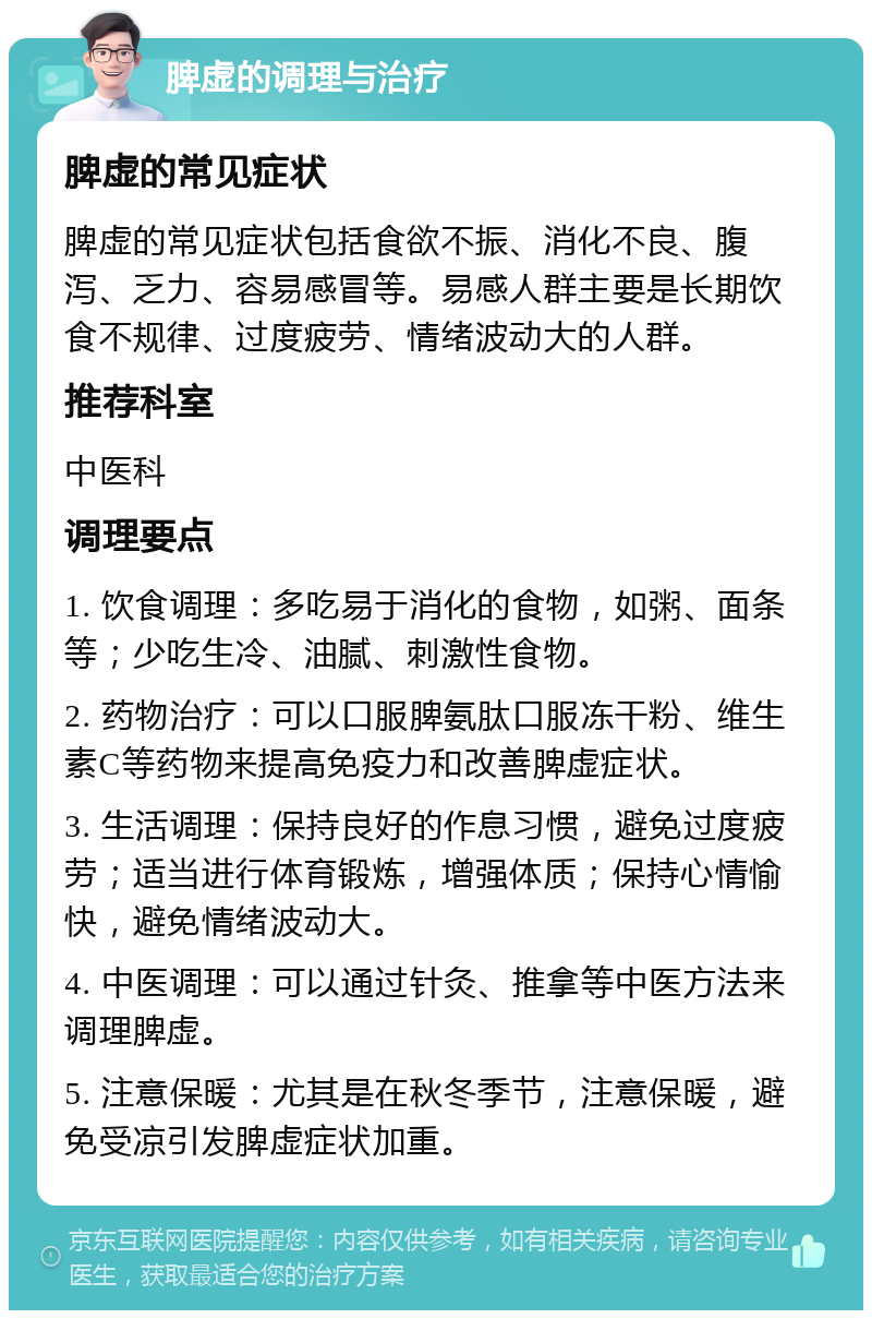 脾虚的调理与治疗 脾虚的常见症状 脾虚的常见症状包括食欲不振、消化不良、腹泻、乏力、容易感冒等。易感人群主要是长期饮食不规律、过度疲劳、情绪波动大的人群。 推荐科室 中医科 调理要点 1. 饮食调理：多吃易于消化的食物，如粥、面条等；少吃生冷、油腻、刺激性食物。 2. 药物治疗：可以口服脾氨肽口服冻干粉、维生素C等药物来提高免疫力和改善脾虚症状。 3. 生活调理：保持良好的作息习惯，避免过度疲劳；适当进行体育锻炼，增强体质；保持心情愉快，避免情绪波动大。 4. 中医调理：可以通过针灸、推拿等中医方法来调理脾虚。 5. 注意保暖：尤其是在秋冬季节，注意保暖，避免受凉引发脾虚症状加重。