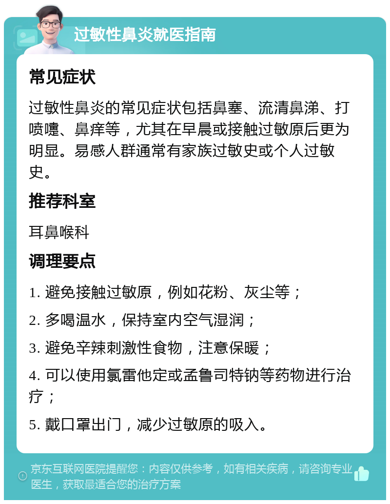 过敏性鼻炎就医指南 常见症状 过敏性鼻炎的常见症状包括鼻塞、流清鼻涕、打喷嚏、鼻痒等，尤其在早晨或接触过敏原后更为明显。易感人群通常有家族过敏史或个人过敏史。 推荐科室 耳鼻喉科 调理要点 1. 避免接触过敏原，例如花粉、灰尘等； 2. 多喝温水，保持室内空气湿润； 3. 避免辛辣刺激性食物，注意保暖； 4. 可以使用氯雷他定或孟鲁司特钠等药物进行治疗； 5. 戴口罩出门，减少过敏原的吸入。