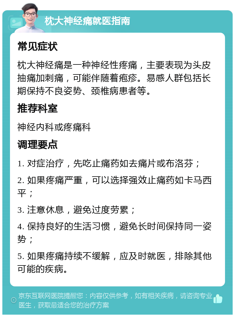 枕大神经痛就医指南 常见症状 枕大神经痛是一种神经性疼痛，主要表现为头皮抽痛加刺痛，可能伴随着疱疹。易感人群包括长期保持不良姿势、颈椎病患者等。 推荐科室 神经内科或疼痛科 调理要点 1. 对症治疗，先吃止痛药如去痛片或布洛芬； 2. 如果疼痛严重，可以选择强效止痛药如卡马西平； 3. 注意休息，避免过度劳累； 4. 保持良好的生活习惯，避免长时间保持同一姿势； 5. 如果疼痛持续不缓解，应及时就医，排除其他可能的疾病。