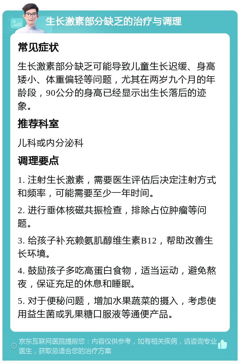 生长激素部分缺乏的治疗与调理 常见症状 生长激素部分缺乏可能导致儿童生长迟缓、身高矮小、体重偏轻等问题，尤其在两岁九个月的年龄段，90公分的身高已经显示出生长落后的迹象。 推荐科室 儿科或内分泌科 调理要点 1. 注射生长激素，需要医生评估后决定注射方式和频率，可能需要至少一年时间。 2. 进行垂体核磁共振检查，排除占位肿瘤等问题。 3. 给孩子补充赖氨肌醇维生素B12，帮助改善生长环境。 4. 鼓励孩子多吃高蛋白食物，适当运动，避免熬夜，保证充足的休息和睡眠。 5. 对于便秘问题，增加水果蔬菜的摄入，考虑使用益生菌或乳果糖口服液等通便产品。