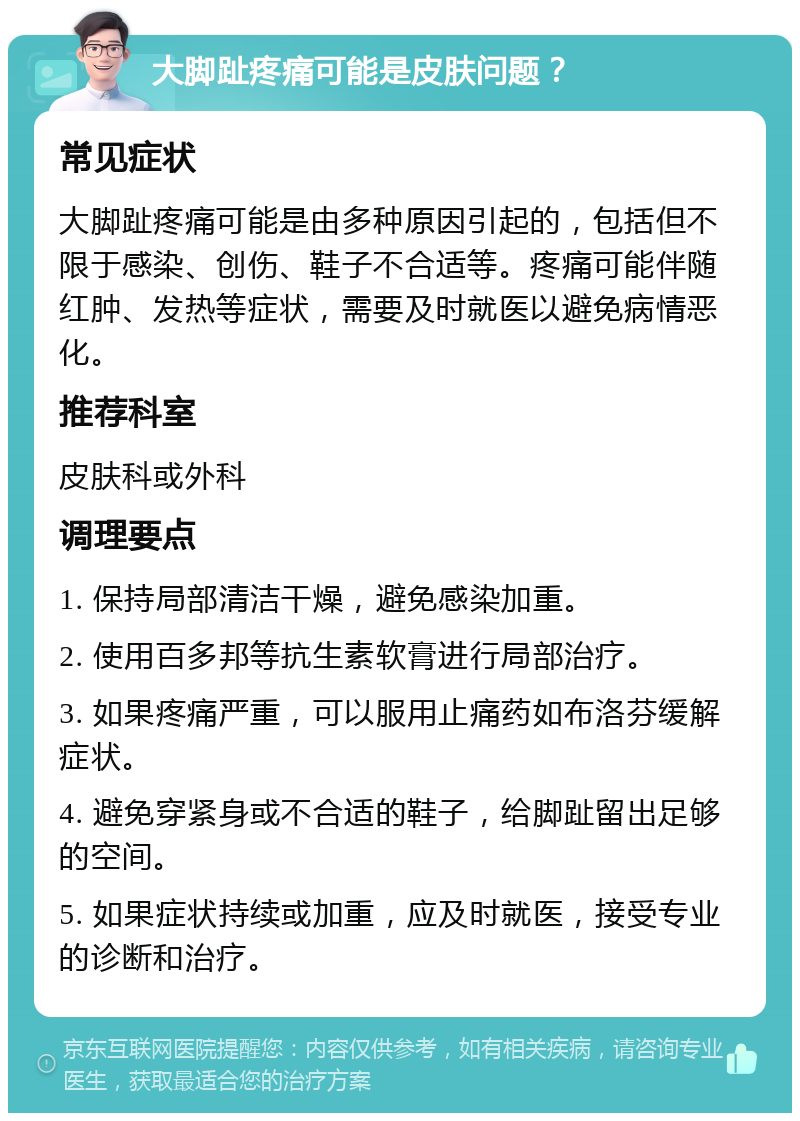 大脚趾疼痛可能是皮肤问题？ 常见症状 大脚趾疼痛可能是由多种原因引起的，包括但不限于感染、创伤、鞋子不合适等。疼痛可能伴随红肿、发热等症状，需要及时就医以避免病情恶化。 推荐科室 皮肤科或外科 调理要点 1. 保持局部清洁干燥，避免感染加重。 2. 使用百多邦等抗生素软膏进行局部治疗。 3. 如果疼痛严重，可以服用止痛药如布洛芬缓解症状。 4. 避免穿紧身或不合适的鞋子，给脚趾留出足够的空间。 5. 如果症状持续或加重，应及时就医，接受专业的诊断和治疗。