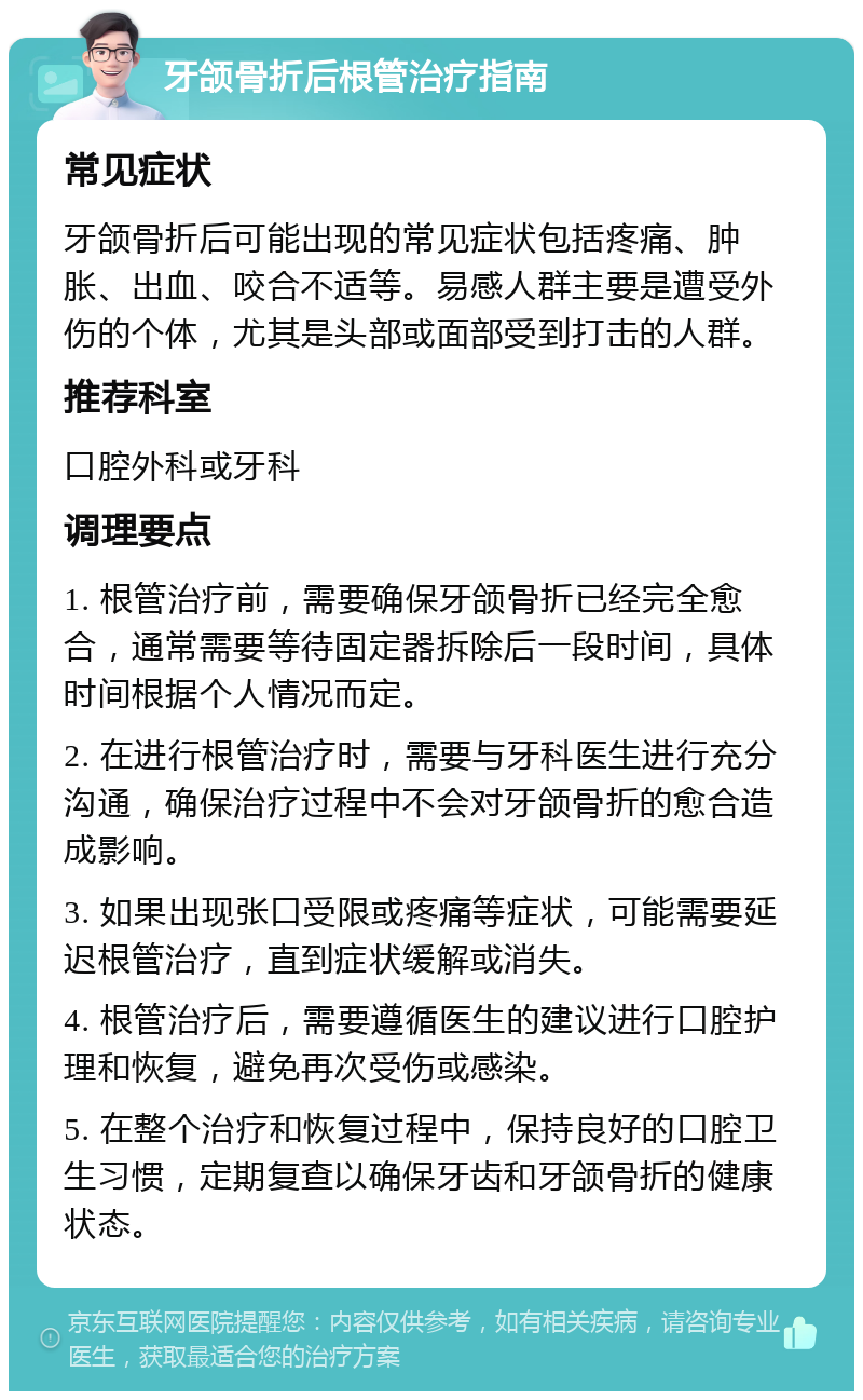 牙颌骨折后根管治疗指南 常见症状 牙颌骨折后可能出现的常见症状包括疼痛、肿胀、出血、咬合不适等。易感人群主要是遭受外伤的个体，尤其是头部或面部受到打击的人群。 推荐科室 口腔外科或牙科 调理要点 1. 根管治疗前，需要确保牙颌骨折已经完全愈合，通常需要等待固定器拆除后一段时间，具体时间根据个人情况而定。 2. 在进行根管治疗时，需要与牙科医生进行充分沟通，确保治疗过程中不会对牙颌骨折的愈合造成影响。 3. 如果出现张口受限或疼痛等症状，可能需要延迟根管治疗，直到症状缓解或消失。 4. 根管治疗后，需要遵循医生的建议进行口腔护理和恢复，避免再次受伤或感染。 5. 在整个治疗和恢复过程中，保持良好的口腔卫生习惯，定期复查以确保牙齿和牙颌骨折的健康状态。