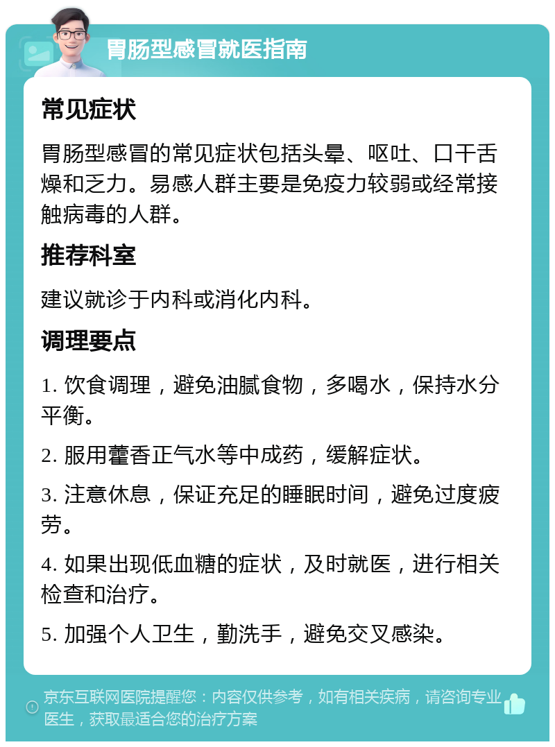 胃肠型感冒就医指南 常见症状 胃肠型感冒的常见症状包括头晕、呕吐、口干舌燥和乏力。易感人群主要是免疫力较弱或经常接触病毒的人群。 推荐科室 建议就诊于内科或消化内科。 调理要点 1. 饮食调理，避免油腻食物，多喝水，保持水分平衡。 2. 服用藿香正气水等中成药，缓解症状。 3. 注意休息，保证充足的睡眠时间，避免过度疲劳。 4. 如果出现低血糖的症状，及时就医，进行相关检查和治疗。 5. 加强个人卫生，勤洗手，避免交叉感染。