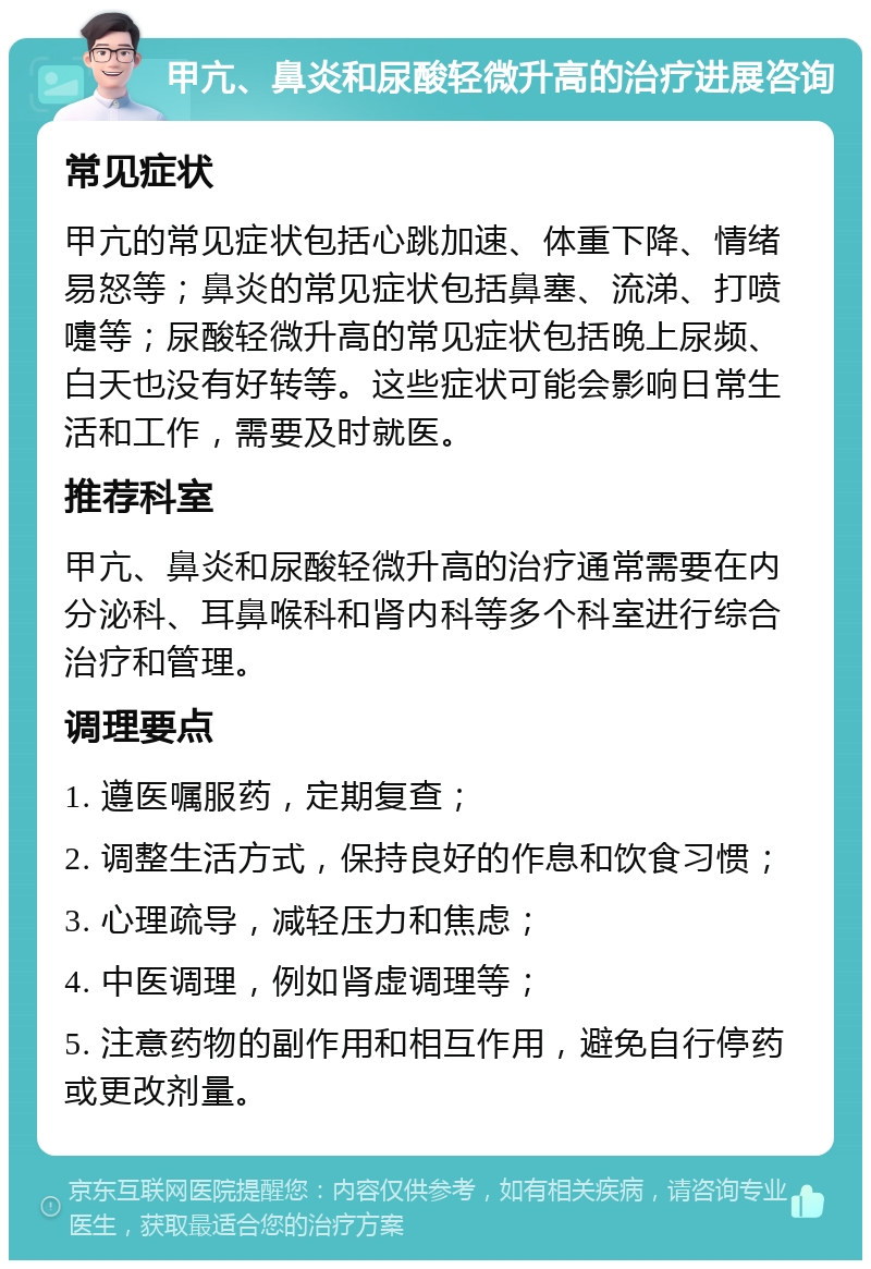 甲亢、鼻炎和尿酸轻微升高的治疗进展咨询 常见症状 甲亢的常见症状包括心跳加速、体重下降、情绪易怒等；鼻炎的常见症状包括鼻塞、流涕、打喷嚏等；尿酸轻微升高的常见症状包括晚上尿频、白天也没有好转等。这些症状可能会影响日常生活和工作，需要及时就医。 推荐科室 甲亢、鼻炎和尿酸轻微升高的治疗通常需要在内分泌科、耳鼻喉科和肾内科等多个科室进行综合治疗和管理。 调理要点 1. 遵医嘱服药，定期复查； 2. 调整生活方式，保持良好的作息和饮食习惯； 3. 心理疏导，减轻压力和焦虑； 4. 中医调理，例如肾虚调理等； 5. 注意药物的副作用和相互作用，避免自行停药或更改剂量。