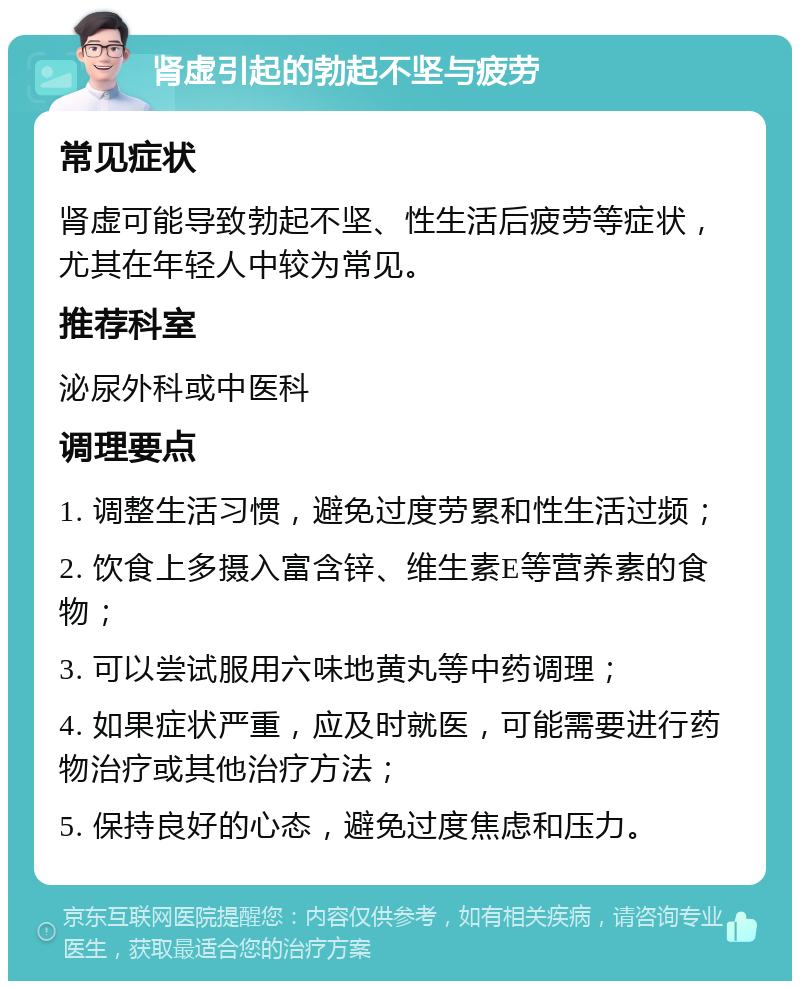 肾虚引起的勃起不坚与疲劳 常见症状 肾虚可能导致勃起不坚、性生活后疲劳等症状，尤其在年轻人中较为常见。 推荐科室 泌尿外科或中医科 调理要点 1. 调整生活习惯，避免过度劳累和性生活过频； 2. 饮食上多摄入富含锌、维生素E等营养素的食物； 3. 可以尝试服用六味地黄丸等中药调理； 4. 如果症状严重，应及时就医，可能需要进行药物治疗或其他治疗方法； 5. 保持良好的心态，避免过度焦虑和压力。