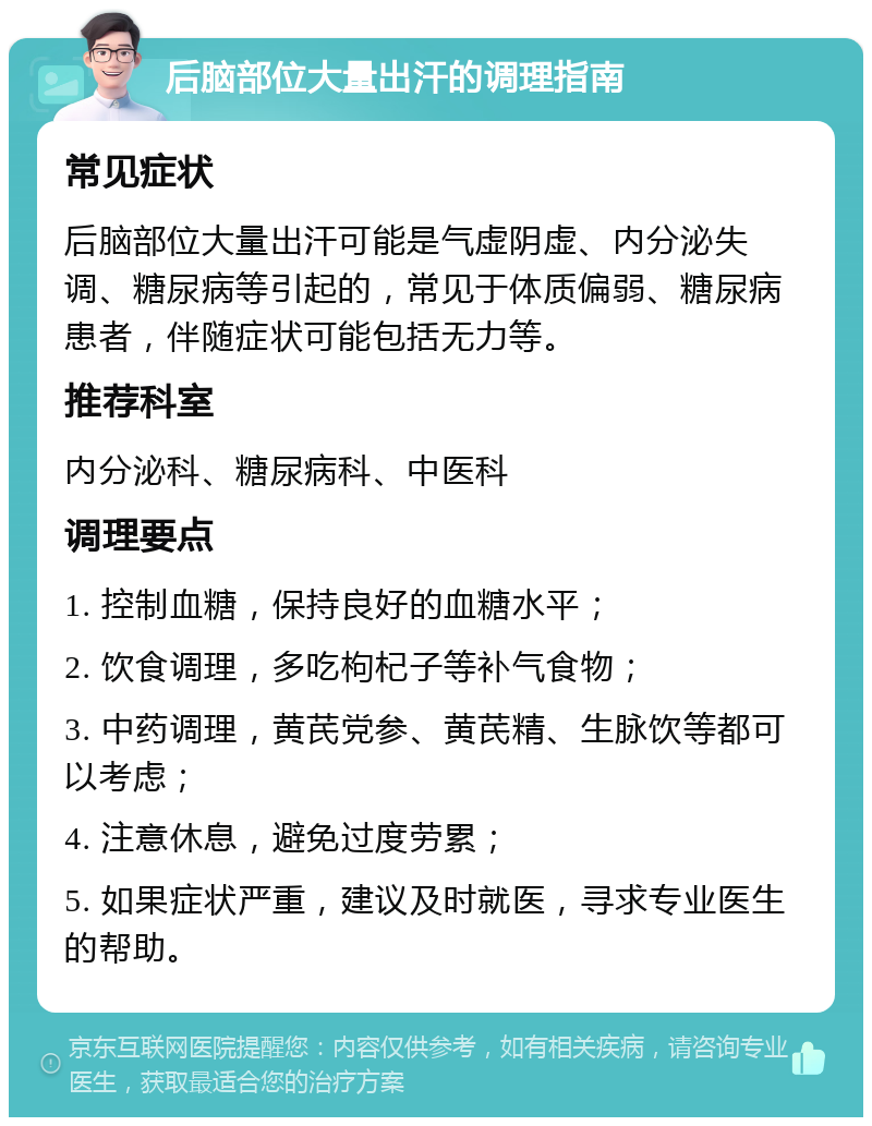 后脑部位大量出汗的调理指南 常见症状 后脑部位大量出汗可能是气虚阴虚、内分泌失调、糖尿病等引起的，常见于体质偏弱、糖尿病患者，伴随症状可能包括无力等。 推荐科室 内分泌科、糖尿病科、中医科 调理要点 1. 控制血糖，保持良好的血糖水平； 2. 饮食调理，多吃枸杞子等补气食物； 3. 中药调理，黄芪党参、黄芪精、生脉饮等都可以考虑； 4. 注意休息，避免过度劳累； 5. 如果症状严重，建议及时就医，寻求专业医生的帮助。