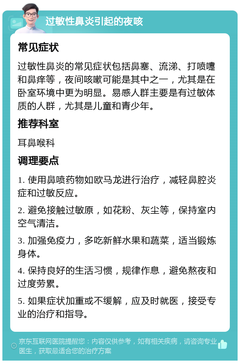 过敏性鼻炎引起的夜咳 常见症状 过敏性鼻炎的常见症状包括鼻塞、流涕、打喷嚏和鼻痒等，夜间咳嗽可能是其中之一，尤其是在卧室环境中更为明显。易感人群主要是有过敏体质的人群，尤其是儿童和青少年。 推荐科室 耳鼻喉科 调理要点 1. 使用鼻喷药物如欧马龙进行治疗，减轻鼻腔炎症和过敏反应。 2. 避免接触过敏原，如花粉、灰尘等，保持室内空气清洁。 3. 加强免疫力，多吃新鲜水果和蔬菜，适当锻炼身体。 4. 保持良好的生活习惯，规律作息，避免熬夜和过度劳累。 5. 如果症状加重或不缓解，应及时就医，接受专业的治疗和指导。