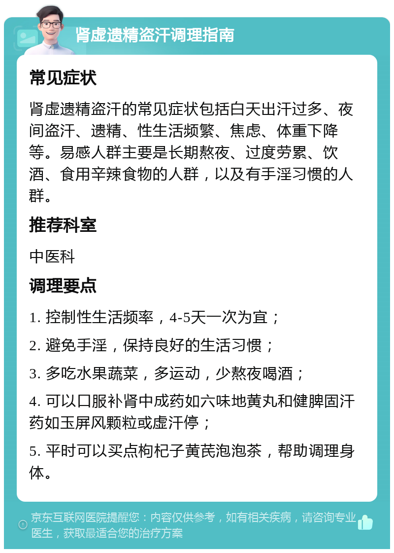 肾虚遗精盗汗调理指南 常见症状 肾虚遗精盗汗的常见症状包括白天出汗过多、夜间盗汗、遗精、性生活频繁、焦虑、体重下降等。易感人群主要是长期熬夜、过度劳累、饮酒、食用辛辣食物的人群，以及有手淫习惯的人群。 推荐科室 中医科 调理要点 1. 控制性生活频率，4-5天一次为宜； 2. 避免手淫，保持良好的生活习惯； 3. 多吃水果蔬菜，多运动，少熬夜喝酒； 4. 可以口服补肾中成药如六味地黄丸和健脾固汗药如玉屏风颗粒或虚汗停； 5. 平时可以买点枸杞子黄芪泡泡茶，帮助调理身体。