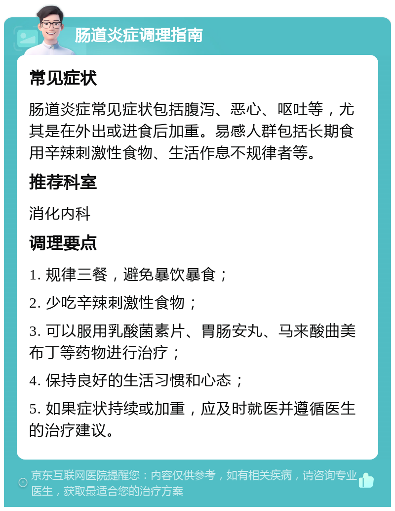 肠道炎症调理指南 常见症状 肠道炎症常见症状包括腹泻、恶心、呕吐等，尤其是在外出或进食后加重。易感人群包括长期食用辛辣刺激性食物、生活作息不规律者等。 推荐科室 消化内科 调理要点 1. 规律三餐，避免暴饮暴食； 2. 少吃辛辣刺激性食物； 3. 可以服用乳酸菌素片、胃肠安丸、马来酸曲美布丁等药物进行治疗； 4. 保持良好的生活习惯和心态； 5. 如果症状持续或加重，应及时就医并遵循医生的治疗建议。