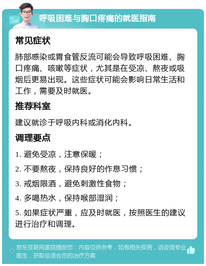 呼吸困难与胸口疼痛的就医指南 常见症状 肺部感染或胃食管反流可能会导致呼吸困难、胸口疼痛、咳嗽等症状，尤其是在受凉、熬夜或吸烟后更易出现。这些症状可能会影响日常生活和工作，需要及时就医。 推荐科室 建议就诊于呼吸内科或消化内科。 调理要点 1. 避免受凉，注意保暖； 2. 不要熬夜，保持良好的作息习惯； 3. 戒烟限酒，避免刺激性食物； 4. 多喝热水，保持喉部湿润； 5. 如果症状严重，应及时就医，按照医生的建议进行治疗和调理。