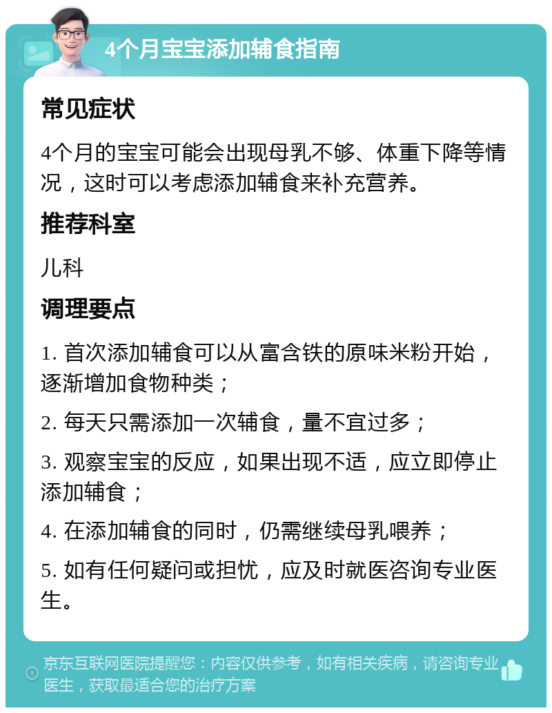 4个月宝宝添加辅食指南 常见症状 4个月的宝宝可能会出现母乳不够、体重下降等情况，这时可以考虑添加辅食来补充营养。 推荐科室 儿科 调理要点 1. 首次添加辅食可以从富含铁的原味米粉开始，逐渐增加食物种类； 2. 每天只需添加一次辅食，量不宜过多； 3. 观察宝宝的反应，如果出现不适，应立即停止添加辅食； 4. 在添加辅食的同时，仍需继续母乳喂养； 5. 如有任何疑问或担忧，应及时就医咨询专业医生。