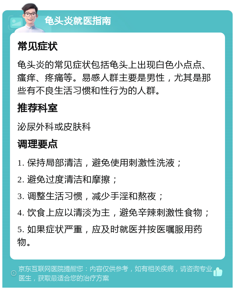 龟头炎就医指南 常见症状 龟头炎的常见症状包括龟头上出现白色小点点、瘙痒、疼痛等。易感人群主要是男性，尤其是那些有不良生活习惯和性行为的人群。 推荐科室 泌尿外科或皮肤科 调理要点 1. 保持局部清洁，避免使用刺激性洗液； 2. 避免过度清洁和摩擦； 3. 调整生活习惯，减少手淫和熬夜； 4. 饮食上应以清淡为主，避免辛辣刺激性食物； 5. 如果症状严重，应及时就医并按医嘱服用药物。