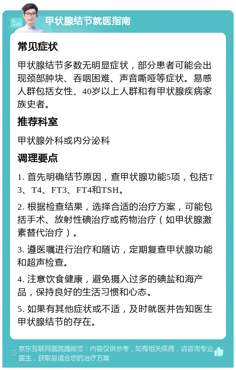 甲状腺结节就医指南 常见症状 甲状腺结节多数无明显症状，部分患者可能会出现颈部肿块、吞咽困难、声音嘶哑等症状。易感人群包括女性、40岁以上人群和有甲状腺疾病家族史者。 推荐科室 甲状腺外科或内分泌科 调理要点 1. 首先明确结节原因，查甲状腺功能5项，包括T3、T4、FT3、FT4和TSH。 2. 根据检查结果，选择合适的治疗方案，可能包括手术、放射性碘治疗或药物治疗（如甲状腺激素替代治疗）。 3. 遵医嘱进行治疗和随访，定期复查甲状腺功能和超声检查。 4. 注意饮食健康，避免摄入过多的碘盐和海产品，保持良好的生活习惯和心态。 5. 如果有其他症状或不适，及时就医并告知医生甲状腺结节的存在。