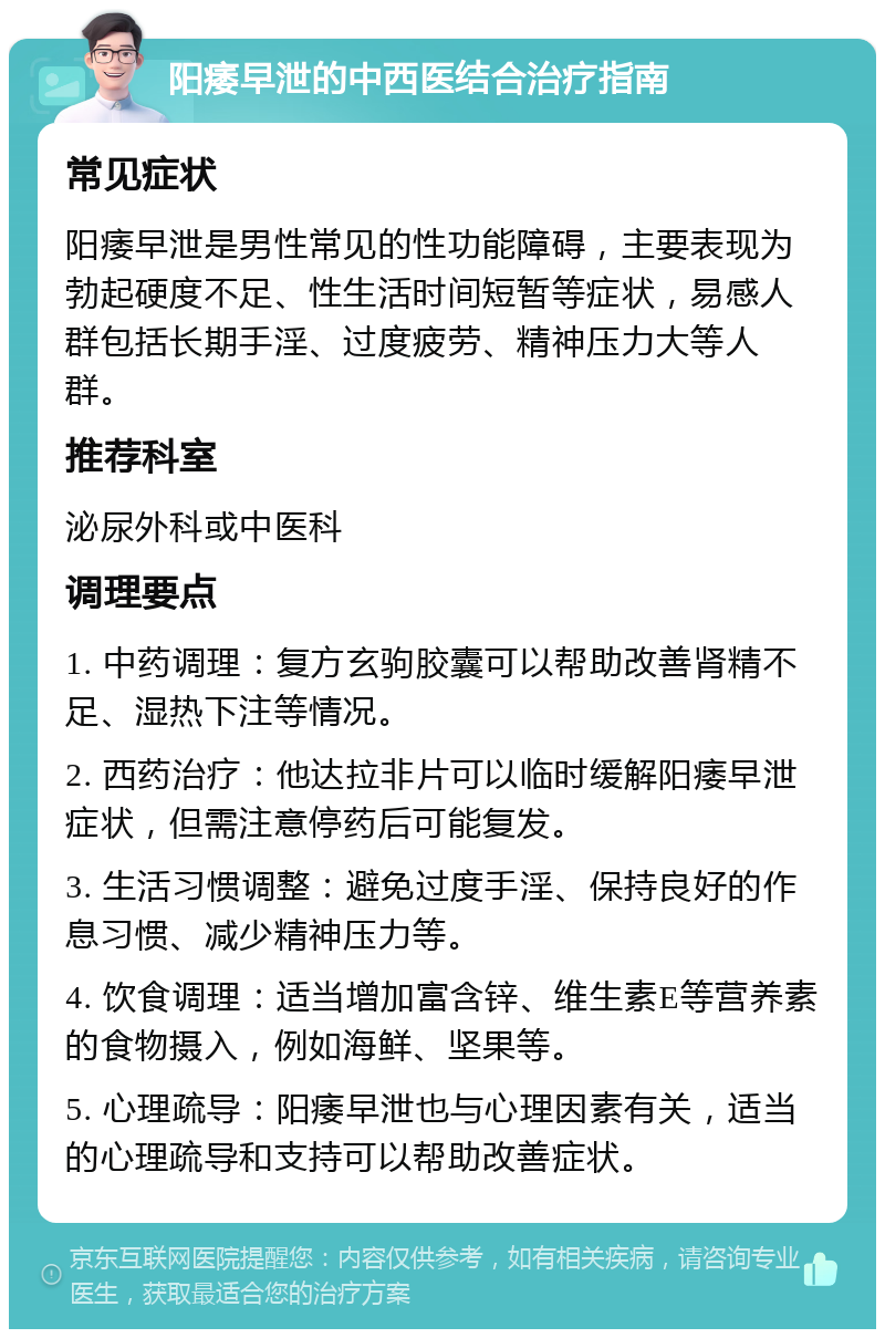 阳痿早泄的中西医结合治疗指南 常见症状 阳痿早泄是男性常见的性功能障碍，主要表现为勃起硬度不足、性生活时间短暂等症状，易感人群包括长期手淫、过度疲劳、精神压力大等人群。 推荐科室 泌尿外科或中医科 调理要点 1. 中药调理：复方玄驹胶囊可以帮助改善肾精不足、湿热下注等情况。 2. 西药治疗：他达拉非片可以临时缓解阳痿早泄症状，但需注意停药后可能复发。 3. 生活习惯调整：避免过度手淫、保持良好的作息习惯、减少精神压力等。 4. 饮食调理：适当增加富含锌、维生素E等营养素的食物摄入，例如海鲜、坚果等。 5. 心理疏导：阳痿早泄也与心理因素有关，适当的心理疏导和支持可以帮助改善症状。