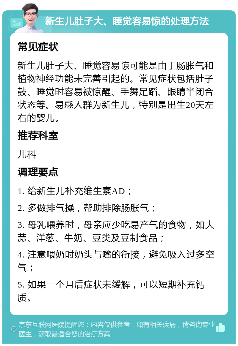 新生儿肚子大、睡觉容易惊的处理方法 常见症状 新生儿肚子大、睡觉容易惊可能是由于肠胀气和植物神经功能未完善引起的。常见症状包括肚子鼓、睡觉时容易被惊醒、手舞足蹈、眼睛半闭合状态等。易感人群为新生儿，特别是出生20天左右的婴儿。 推荐科室 儿科 调理要点 1. 给新生儿补充维生素AD； 2. 多做排气操，帮助排除肠胀气； 3. 母乳喂养时，母亲应少吃易产气的食物，如大蒜、洋葱、牛奶、豆类及豆制食品； 4. 注意喂奶时奶头与嘴的衔接，避免吸入过多空气； 5. 如果一个月后症状未缓解，可以短期补充钙质。