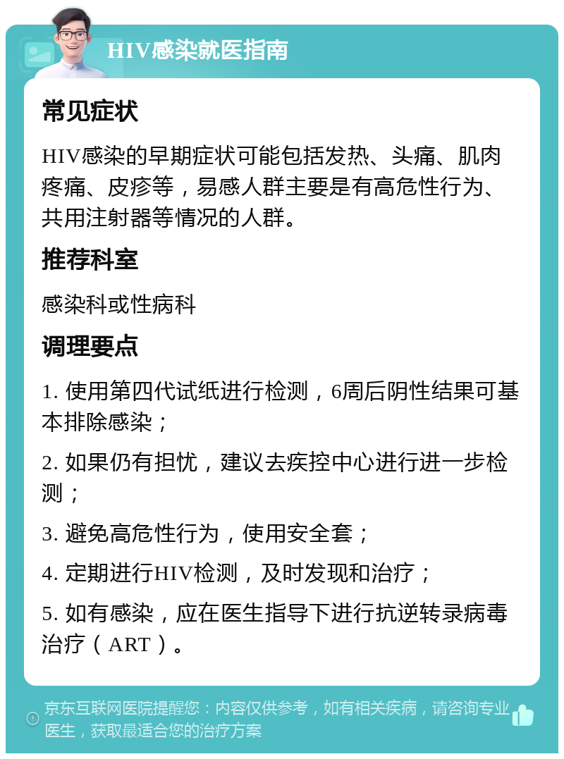 HIV感染就医指南 常见症状 HIV感染的早期症状可能包括发热、头痛、肌肉疼痛、皮疹等，易感人群主要是有高危性行为、共用注射器等情况的人群。 推荐科室 感染科或性病科 调理要点 1. 使用第四代试纸进行检测，6周后阴性结果可基本排除感染； 2. 如果仍有担忧，建议去疾控中心进行进一步检测； 3. 避免高危性行为，使用安全套； 4. 定期进行HIV检测，及时发现和治疗； 5. 如有感染，应在医生指导下进行抗逆转录病毒治疗（ART）。